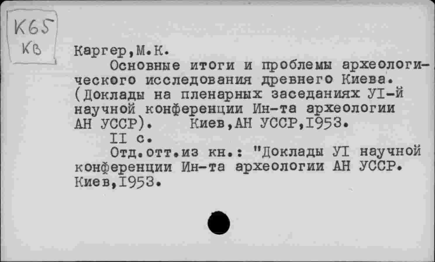 ﻿К6Г
КЪ
Каргер,М.К.
Основные итоги и проблемы археологического исследования древнего Киева. (Доклады на пленарных заседаниях УІ-Й научной конференции Ин-та археологии АН УССР). Киев,АН УССР,1953.
II с.
Отд. отт.из кн. : ’’Доклады УІ научной конференции Ин-та археологии АН УССР. Киев,1953.